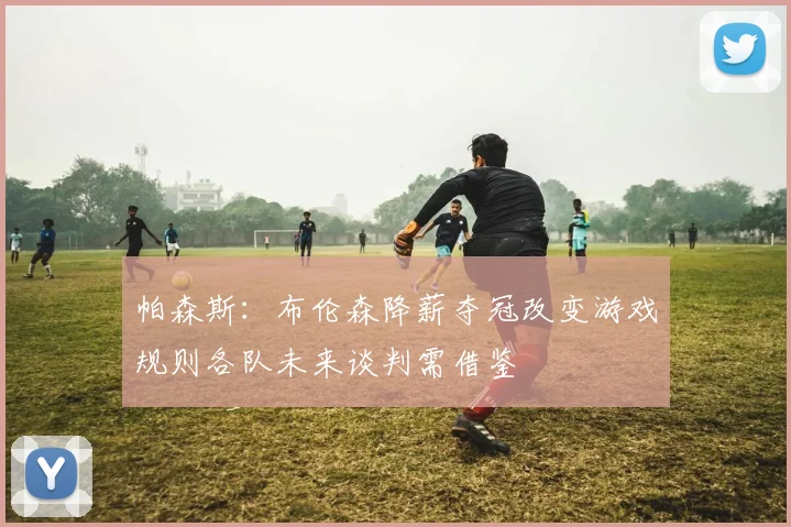 帕森斯：布伦森降薪夺冠改变游戏规则各队未来谈判需借鉴