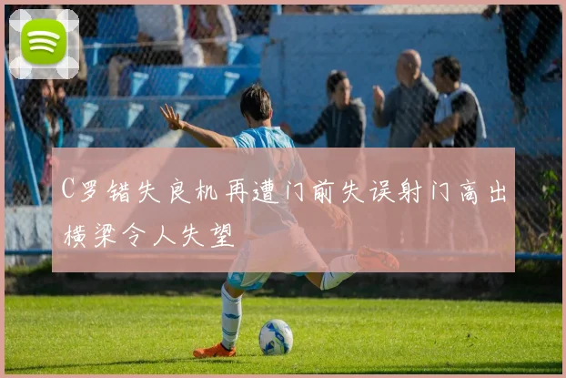 C罗错失良机再遭门前失误射门高出横梁令人失望