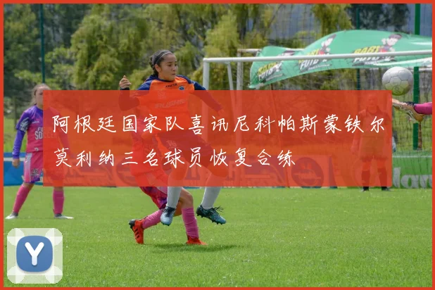 阿根廷国家队喜讯尼科帕斯蒙铁尔莫利纳三名球员恢复合练