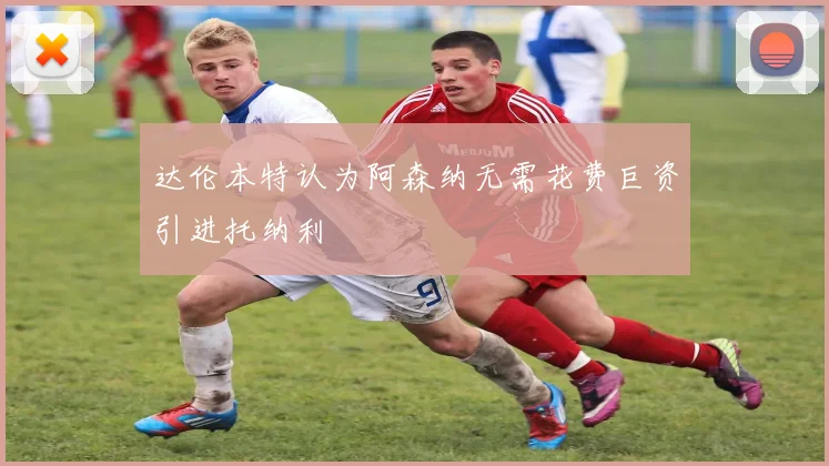 达伦本特认为阿森纳无需花费巨资引进托纳利