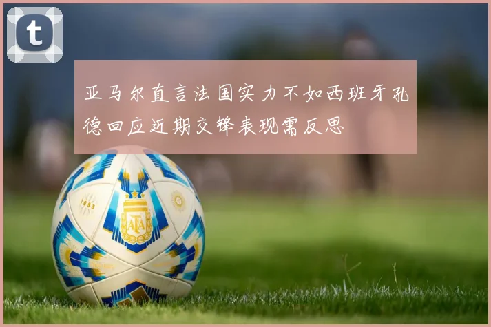 亚马尔直言法国实力不如西班牙孔德回应近期交锋表现需反思