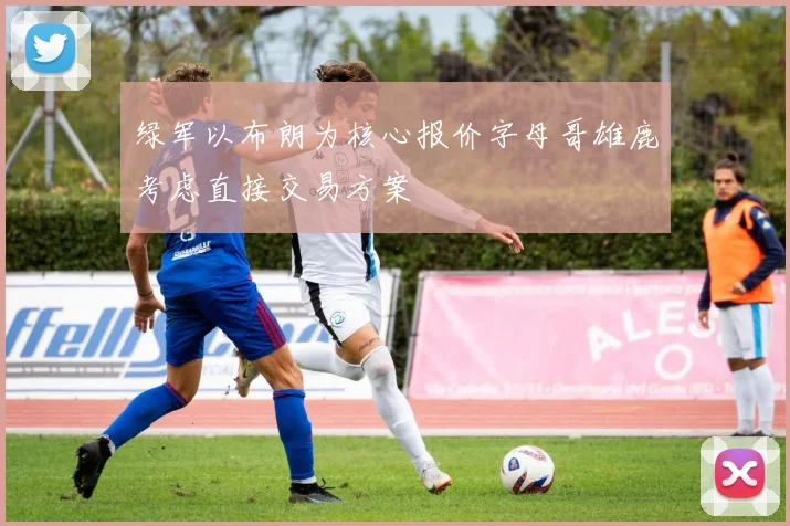 绿军以布朗为核心报价字母哥雄鹿考虑直接交易方案