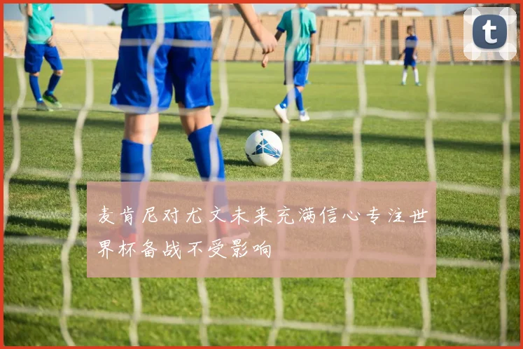 麦肯尼对尤文未来充满信心专注世界杯备战不受影响
