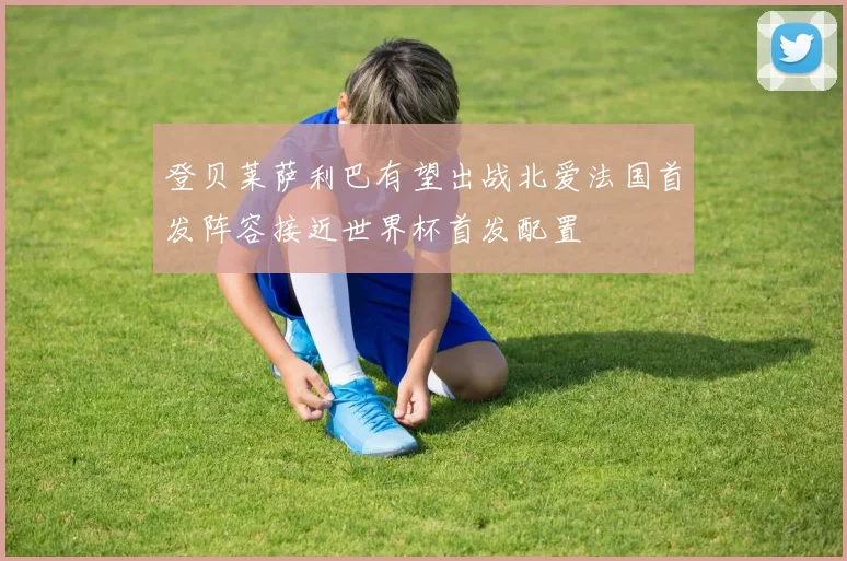 登贝莱萨利巴有望出战北爱法国首发阵容接近世界杯首发配置
