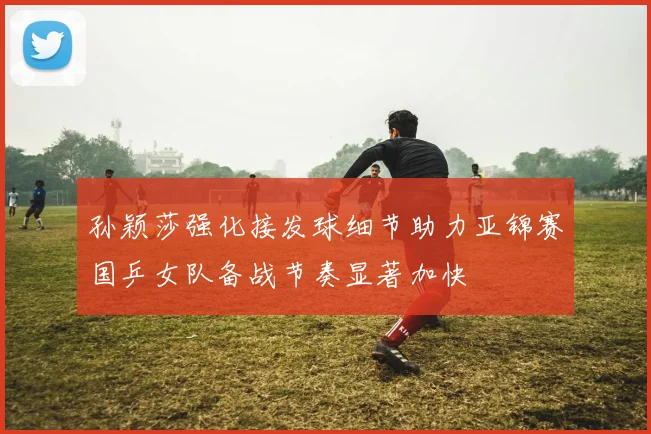 孙颖莎强化接发球细节助力亚锦赛国乒女队备战节奏显著加快