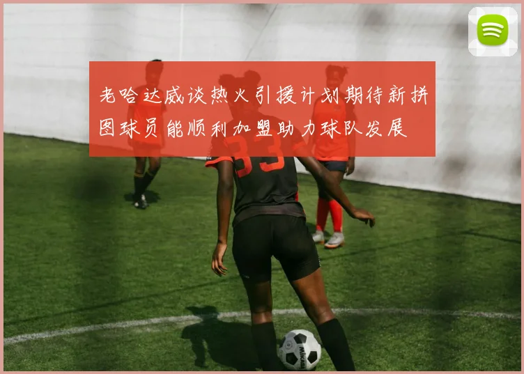 老哈达威谈热火引援计划期待新拼图球员能顺利加盟助力球队发展