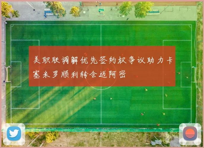 美职联调解优先签约权争议助力卡塞米罗顺利转会迈阿密
