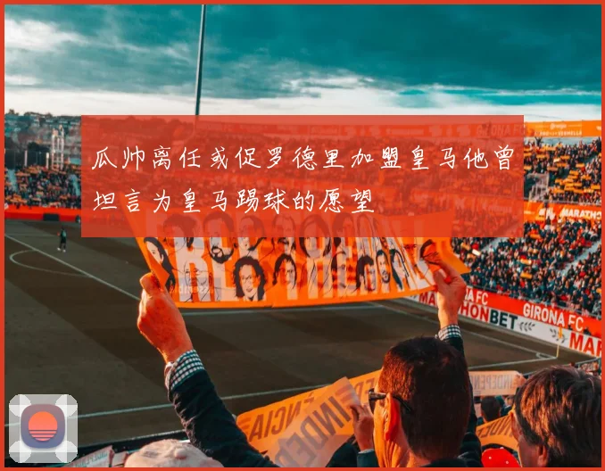 瓜帅离任或促罗德里加盟皇马他曾坦言为皇马踢球的愿望