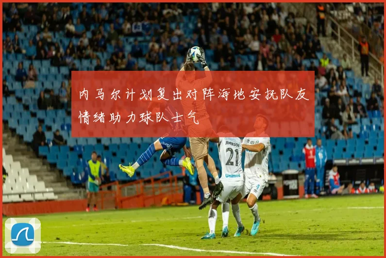 内马尔计划复出对阵海地安抚队友情绪助力球队士气