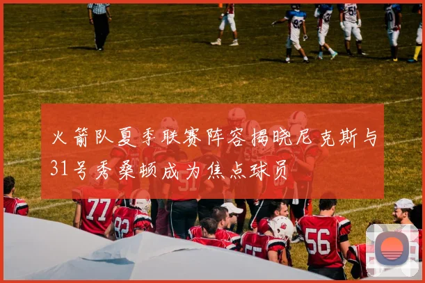 火箭队夏季联赛阵容揭晓尼克斯与31号秀桑顿成为焦点球员