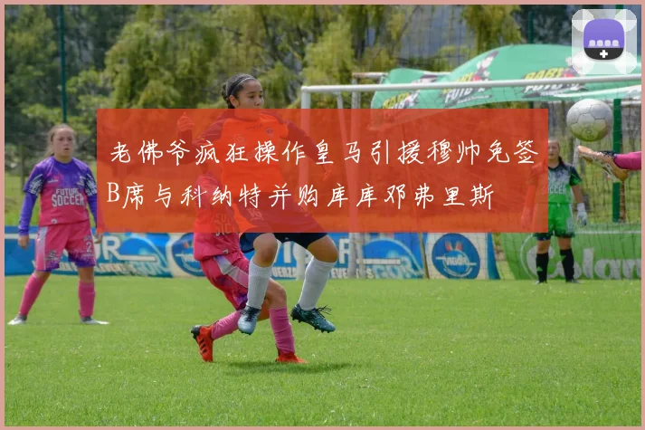 老佛爷疯狂操作皇马引援穆帅免签B席与科纳特并购库库邓弗里斯