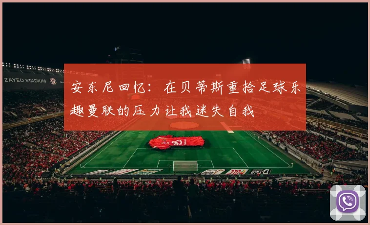 安东尼回忆：在贝蒂斯重拾足球乐趣曼联的压力让我迷失自我